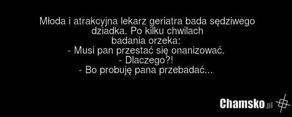 Młoda i atrakcyjna lekarz geriatra bada sędziwego dziadka. Po kilku chwilach badania orzeka: - Musi pan przestać się onanizować. - Dlaczego?! - Bo probuję pana przebadać...