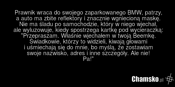 Prawnik wraca do swojego zaparkowanego BMW, patrzy, a auto ma zbite reflektory i znacznie wgniecioną maskę. Nie ma śladu po samochodzie, który w niego wjechał, ale wyluzowuje, kiedy spostrzega kartkę pod wycieraczką: "Przepraszam. Właśnie wjechałem w twoją Beemkę. Świadkowie, którzy to widzieli, ki…