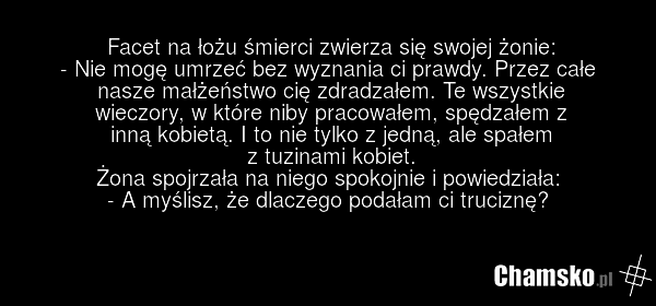 Facet na łożu śmierci zwierza się swojej żonie: - Nie mogę umrzeć bez wyznania ci prawdy. Przez całe nasze małżeństwo cię zdradzałem. Te wszystkie wieczory, w które niby pracowałem, spędzałem z inną kobietą. I to nie tylko z jedną, ale spałem z tuzinami kobiet. Żona spojrzała na niego spokojnie i p…