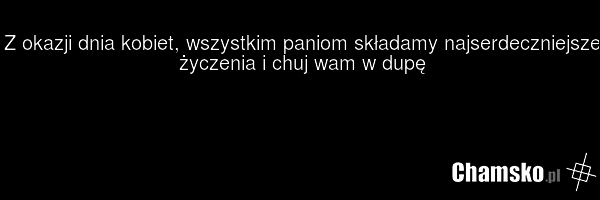 Z okazji dnia kobiet, wszystkim paniom składamy najserdeczniejsze życzenia i chuj wam w dupę