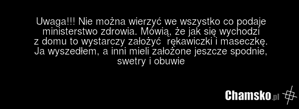 Uwaga!!! Nie można wierzyć we wszystko co podaje ministerstwo zdrowia. Mówią, że jak się wychodzi z domu to wystarczy założyć rękawiczki i maseczkę. Ja wyszedłem, a inni mieli założone jeszcze spodnie, swetry i obuwie